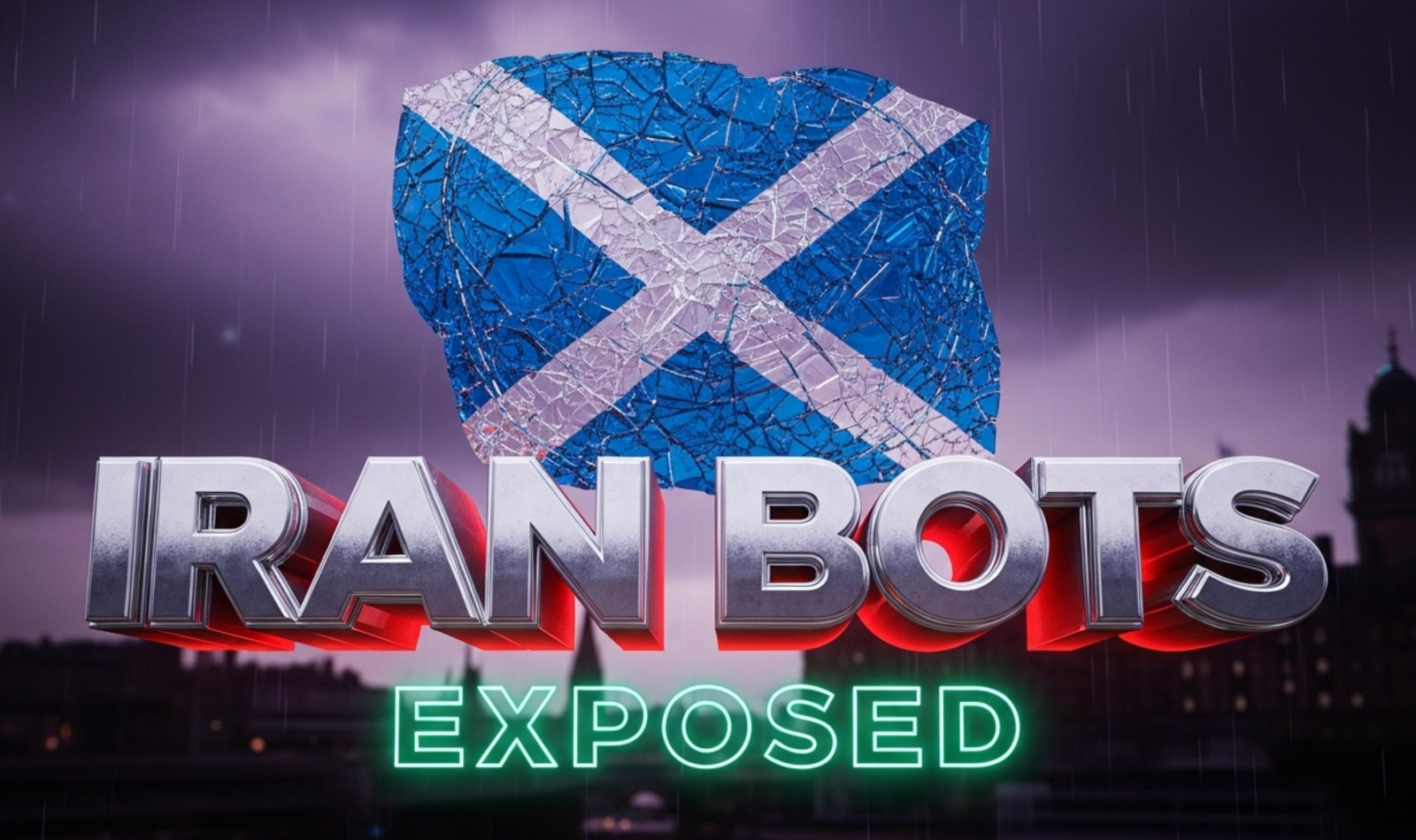 A viral, hyper-realistic YouTube thumbnail with a dark political intrigue atmosphere. The background is a stormy Edinburgh skyline at dusk with the Scottish Parliament building silhouetted against dramatic purple-black clouds and subtle digital glitch effects raining down like static. The composition uses a low-angle cinematic shot to focus on the main subject: a massive, cracked Saltire flag made of shattered blue glass floating in the foreground. The image features massive 3D typography with strict hierarchy: The Primary Text reads exactly: 'IRAN BOTS'. This text is massive, the largest element in the frame, rendered in cold chrome metal with sharp edges and faint red glow underneath like heated steel. The Secondary Text reads exactly: 'EXPOSED'. This text is significantly smaller, positioned below the main text with a thick neon-green outline and subtle scan-line distortion effect. Make sure text 2 has completely different style and border compared to text 1. The text materials correspond to the story's concept. Crucial Instruction: There is absolutely NO other text, numbers, watermarks, or subtitles in this image other than these two specific lines. 8k, Unreal Engine 5, cinematic render