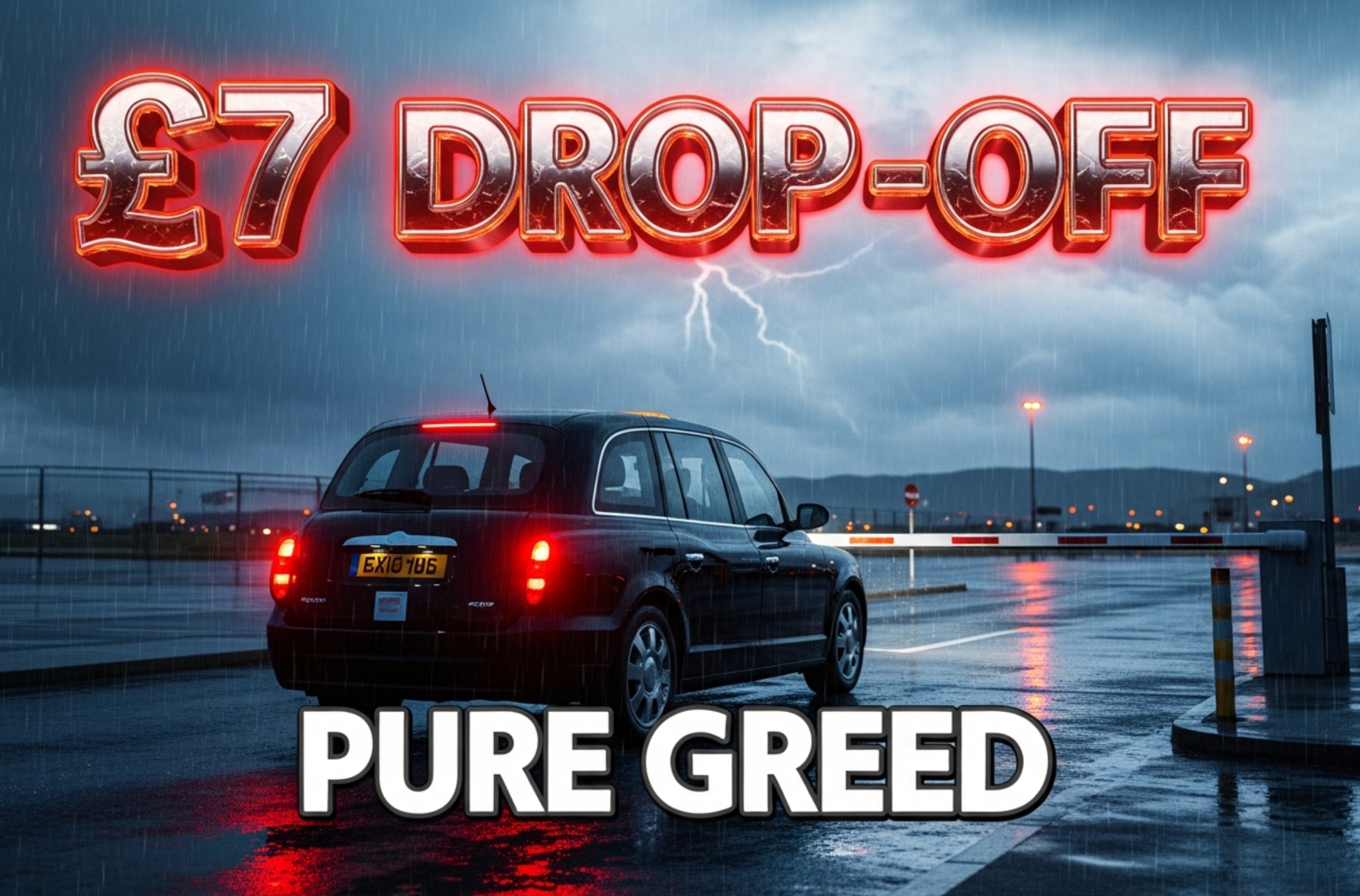 A viral, hyper-realistic YouTube thumbnail with a tense, stormy travel atmosphere. The background is a rain-slicked airport forecourt at Glasgow Airport with angry red lighting and dark clouds overhead. The composition uses a dramatic low angle to focus on the main subject: a gleaming black private-hire taxi stopped at the barrier with its brake lights glowing. The image features massive 3D typography with strict hierarchy: The Primary Text reads exactly: '£7 DROP-OFF'. This text is massive, the largest element in the frame, rendered in molten chrome with red glowing edges to look like a high-budget 3D render. The Secondary Text reads exactly: 'PURE GREED'. This text is significantly smaller, positioned below the main text. It features a thick white border with black outline sticker style to contrast against the background. Make sure text 2 is always different theme, style, effect and border compared to text 1. The text materials correspond to the story's concept. Crucial Instruction: There is absolutely NO other text, numbers, watermarks, or subtitles in this image other than these two specific lines. 8k, Unreal Engine 5, cinematic render