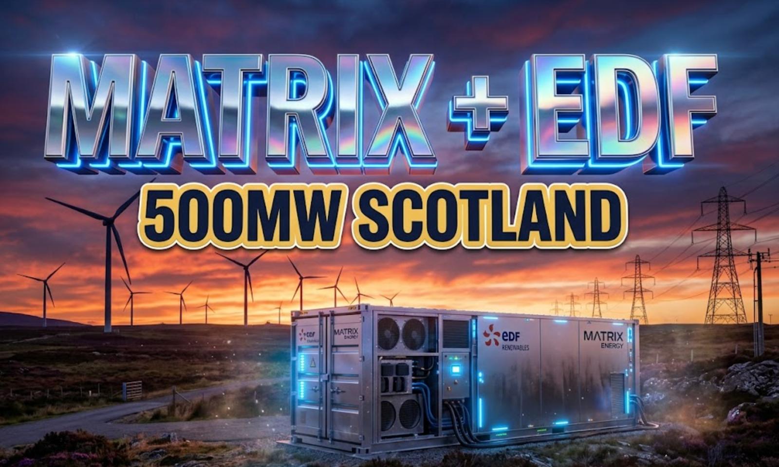 A viral, hyper-realistic YouTube thumbnail with a high-tech renewable energy atmosphere. The background is a vast Scottish highland landscape at dusk with wind turbines silhouetted against dramatic purple-orange skies and electrical transmission towers stretching toward England, bathed in cinematic volumetric lighting with lens flares. The composition uses a low-angle hero shot to focus on the main subject: a massive industrial battery storage container unit with glowing blue LED indicators, sleek metallic surfaces, and visible cooling systems, positioned prominently in the foreground. Image size should be 3:2. The image features massive 3D typography with strict hierarchy: The Primary Text reads exactly: 'MATRIX + EDF'. This text is massive, the largest element in the frame, rendered in polished chrome with electric blue neon underglow and holographic reflections to look like a high-budget 3D render. The Secondary Text reads exactly: '500MW SCOTLAND'. This text is significantly smaller, positioned below the main text. It features a thick, distinct yellow-gold border/outline (sticker style) with a solid dark navy fill to contrast against the background. Make sure text 2 is always different theme, style, effect and border compared to text 1. The text materials correspond to the story's concept. Crucial Instruction: There is absolutely NO other text, numbers, watermarks, or subtitles in this image other than these two specific lines. 8k, Unreal Engine 5, cinematic render